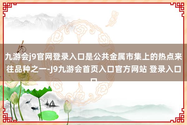 九游会j9官网登录入口是公共金属市集上的热点来往品种之一-J9九游会首页入口官方网站 登录入口