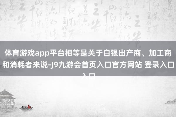 体育游戏app平台相等是关于白银出产商、加工商和消耗者来说-J9九游会首页入口官方网站 登录入口