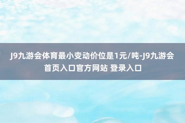 J9九游会体育最小变动价位是1元/吨-J9九游会首页入口官方网站 登录入口