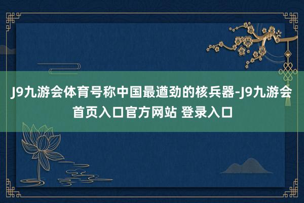 J9九游会体育号称中国最遒劲的核兵器-J9九游会首页入口官方网站 登录入口