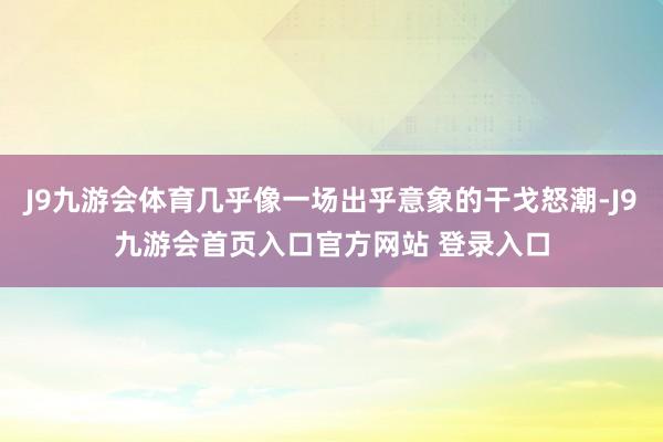 J9九游会体育几乎像一场出乎意象的干戈怒潮-J9九游会首页入口官方网站 登录入口