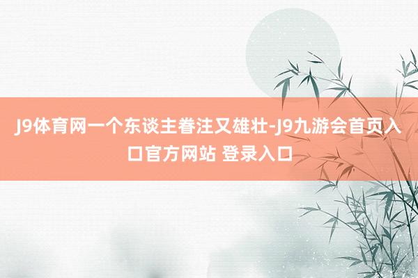 J9体育网一个东谈主眷注又雄壮-J9九游会首页入口官方网站 登录入口